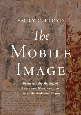 The Mobile Image: Prints and the Shaping of Devotional Networks from Lima to the Andes and Beyond by Floyd, Emily C.