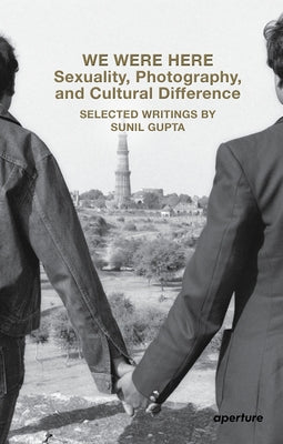 We Were Here: Sexuality, Photography, and Cultural Difference: Selected Writings by Sunil Gupta by Gupta, Sunil
