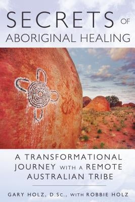 Secrets of Aboriginal Healing: A Physicist's Journey with a Remote Australian Tribe by Holz, Gary