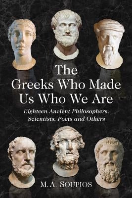 The Greeks Who Made Us Who We Are: Eighteen Ancient Philosophers, Scientists, Poets and Others by Soupios, M. A.