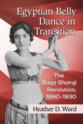 Egyptian Belly Dance in Transition: The Raqs Sharqi Revolution, 1890-1930 by Ward, Heather D.