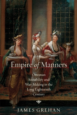Empire of Manners: Ottoman Sociability and War-Making in the Long Eighteenth Century by Grehan, James