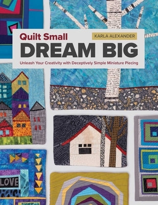 Quilt Small, Dream Big: Unleash Your Creativity with Deceptively Simple Miniature Piecing by Alexander, Karla