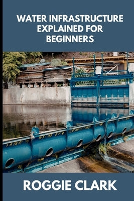 Water Infrastructure Explained for Beginners: Understanding How Water Systems Work, Why Infrastructure Matters, and How Water Moves Through Modern Com by Clark, Roggie