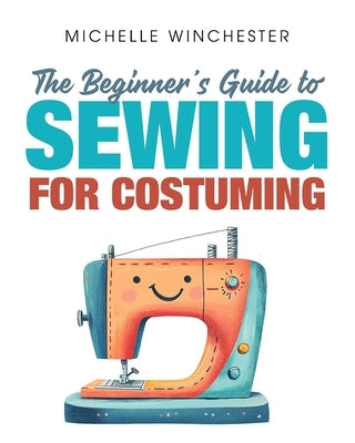 The Beginner's Guide to Sewing for Costuming: A Step-By-Step Guide to Sewing for Theater, Film, Cosplay & More by Winchester, Michelle