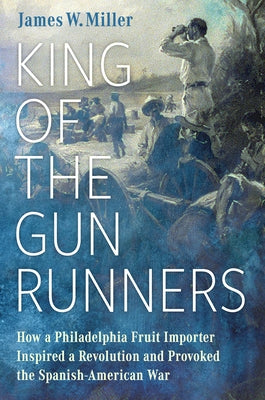 King of the Gunrunners: How a Philadelphia Fruit Importer Inspired a Revolution and Provoked the Spanish-American War by Miller, James W.