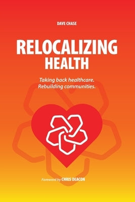 Relocalizing Health Taking Back Healthcare, Rebuilding Communities by Chase, Dave