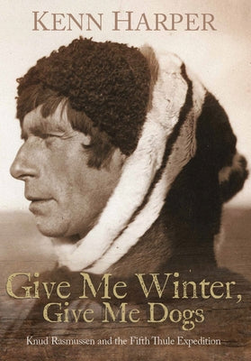 Give Me Winter, Give Me Dogs: Knud Rasmussen and the Fifth Thule Expedition by Harper, Kenn