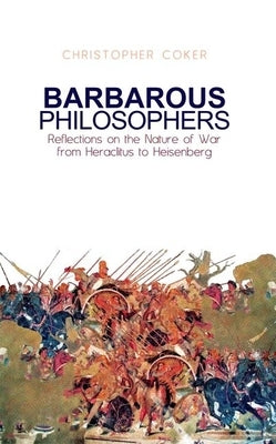 Barbarous Philosophers: Reflections on the Nature of War from Herclitus to Heisenberg by Coker, Christopher