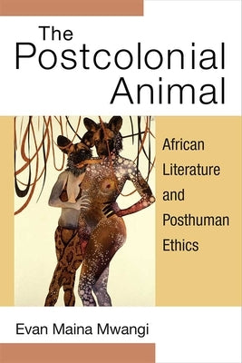 The Postcolonial Animal: African Literature and Posthuman Ethics by Mwangi, Evan