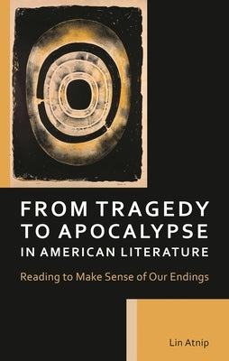 From Tragedy to Apocalypse in American Literature: Reading to Make Sense of Our Endings by Atnip, Lin