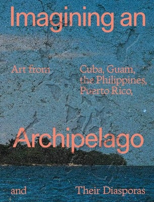 Imagining an Archipelago: Art from Cuba, Guam, the Philippines, Puerto Rico, and Their Diasporas by Batario, Jessamine