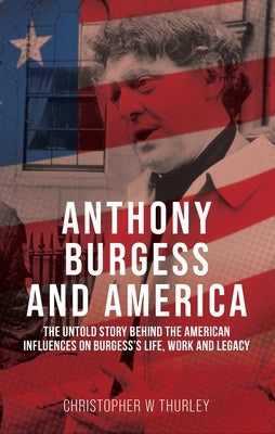Anthony Burgess and America: The Untold Story Behind the American Influences on Burgess's Life, Work, and Legacy by Thurley, Christopher W.