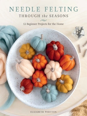 Needle Felting Through the Seasons: 12 Beginner Projects for the Home by Whitton, Elizabeth