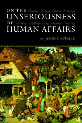 On the Unseriousness of Human Affairs: Teaching, Writing, Playing, Believing, Lecturing, Philosophizing, Singing, Dancing by Schall, James V.