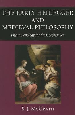 The Early Heidegger and Medieval Philosophy Phenomenology for the Godforsaken by McGrath, S. J.