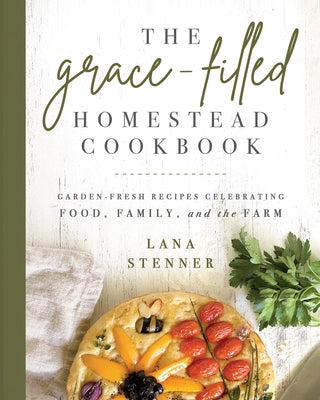 The Grace-Filled Homestead Cookbook: Garden-Fresh Recipes Celebrating Food, Family, and the Farm by Stenner, Lana