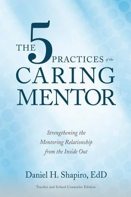 The 5 Practices of the Caring Mentor: Strengthening the Mentoring Relationship from the Inside Out by Shapiro, Daniel H.