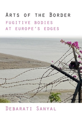 Arts of the Border: Fugitive Bodies at Europe's Edges by Sanyal, Debarati