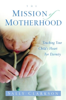 The Mission of Motherhood: Touching Your Child's Heart of Eternity by Clarkson, Sally