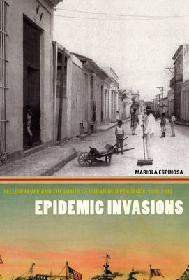Epidemic Invasions: Yellow Fever and the Limits of Cuban Independence, 1878-1930 by Espinosa, Mariola