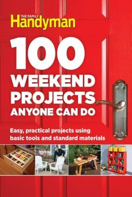 100 Weekend Projects Anyone Can Do: Easy, Practical Projects Using Basic Tools and Standard Materials by Family Handyman