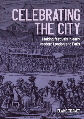 Celebrating the City: Making Festivals in Early Modern London and Paris by Tierney, Elaine