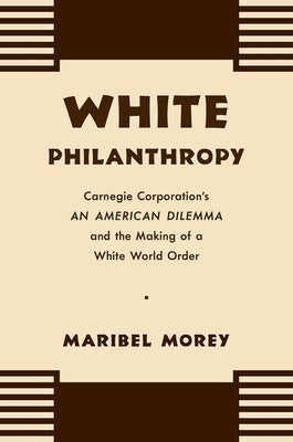 White Philanthropy: Carnegie Corporation's An American Dilemma and the Making of a White World Order by Morey, Maribel