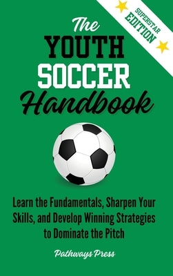 The Youth Soccer Handbook: Learn the Fundamentals, Sharpen Your Skills, and Develop Winning Strategies to Dominate the Pitch by Press, Pathways