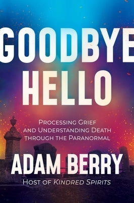 Goodbye Hello: Processing Grief and Understanding Death Through the Paranormal by Berry, Adam