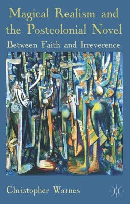 Magical Realism and the Postcolonial Novel: Between Faith and Irreverence by Warnes, Christopher