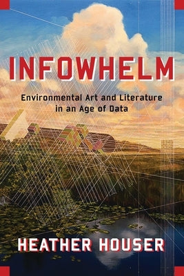Infowhelm: Environmental Art and Literature in an Age of Data by Houser, Heather