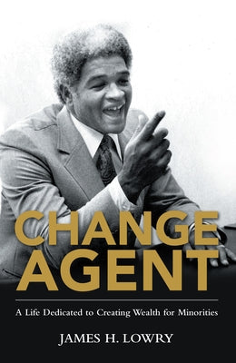 Change Agent: A Life Dedicated to Creating Wealth for Minorities by James H Lowry