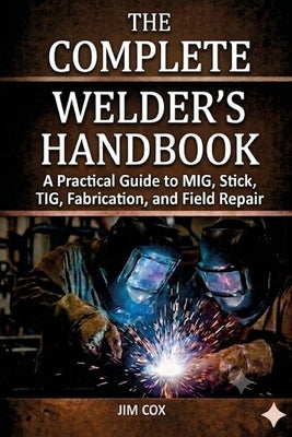 The Complete Welder's Handbook: A Practical Guide to MIG, Stick, TIG, Fabrication, and Field Repair by Cox, James A.