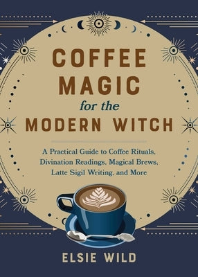 Coffee Magic for the Modern Witch: A Practical Guide to Coffee Rituals, Divination Readings, Magical Brews, Latte Sigil Writing, and More by Wild, Elsie