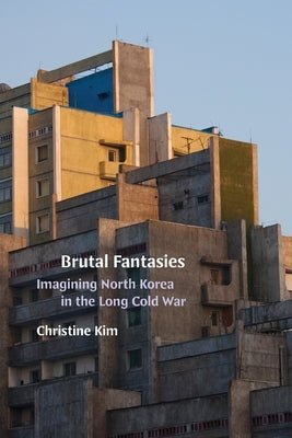 Brutal Fantasies: Imagining North Korea in the Long Cold War by Kim, Christine