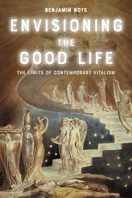 Envisioning the Good Life: The Limits of Contemporary Vitalism by Noys, Benjamin