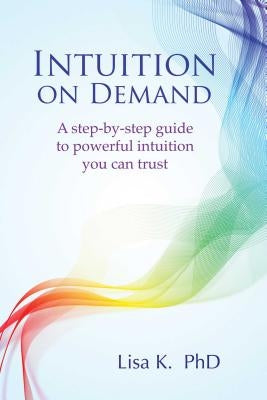 Intuition on Demand: A Step-By-Step Guide to Powerful Intuition You Can Trust by K, Lisa