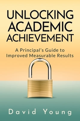 Unlocking Academic Achievement: A Principal's Guide To Improved Measurable Results by Young, David