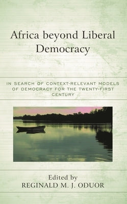 Africa Beyond Liberal Democracy: In Search of Context-Relevant Models of Democracy for the Twenty-First Century by Oduor, Reginald M. J.