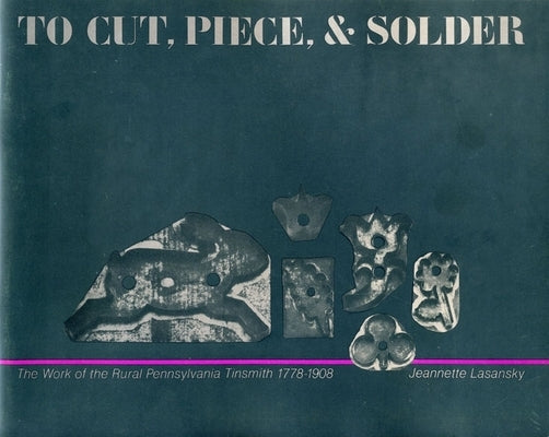 To Cut, Piece, and Solder: The Work of the Pennsylvania Rural Tinsmith, 1778-1908 by Lasansky, Jeannette
