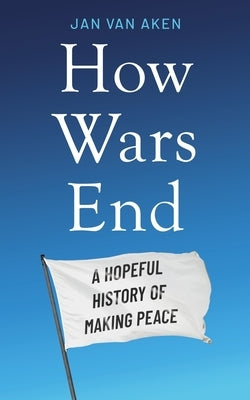 How Wars End: A Hopeful History of Making Peace by Aken, Jan Van