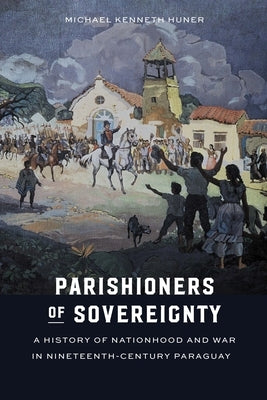 Parishioners of Sovereignty: A History of Nationhood and War in Nineteenth-Century Paraguay by Huner, Michael Kenneth