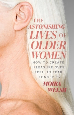The Astonishing Lives of Older Women: How to Create Pleasure Over Peril in Peak Longevity by Welsh, Moira