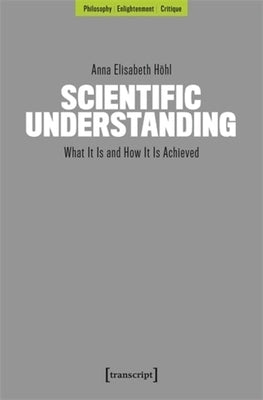 Scientific Understanding: What It Is and How It Is Achieved by H&#195;&#182;hl, Anna Elisabeth