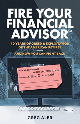 Fire Your Financial Advisor: 40 Years of Greed & Exploitation of the American Retiree, and How You Can Fight Back by Aler, Greg