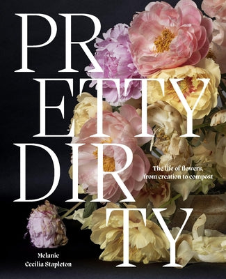 Pretty Dirty: The Life of Flowers, from Creation to Compost by Stapleton, Melanie