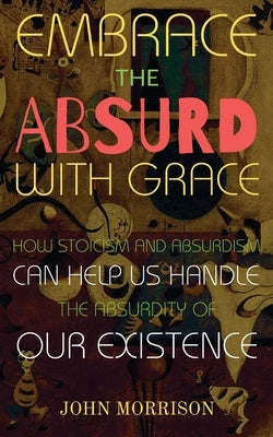 Embrace the Absurd with Grace: How Stoicism and Absurdism Can Help Us Handle the Absurdity of Our Existence by Morrison, John