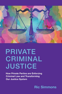 Private Criminal Justice: How Private Parties Are Enforcing Criminal Law and Transforming Our Justice System by Simmons, Ric