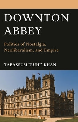 Downton Abbey: Politics of Nostalgia, Neoliberalism, and Empire by Khan, Tabassum Ruhi